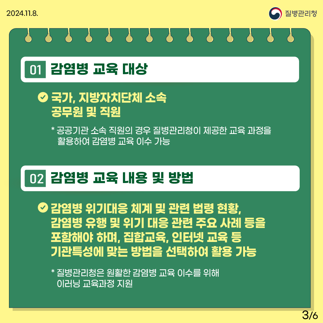 1.감염병 교육 대상 -국가, 지방자치단체 소속 공무원 및 직원 *공공기관 소속 직원의 경우 질병관리청이 제공한 교육 과정을 활용하여 감염병 교육 이수 가능 2.감염병 교육 내용 및 방법 - 감염병 위기대응 체계 및 관련 법령 현황, 감염병 유행 및 위기 대응 관련 주요 사례 등을 포함해야 하며, 집합교육, 인터넷 교육 등 기관특성에 맞는 방법을 선택하여 활용 가능 *질병관리청은 원활한 감염병 교육 이수를 위해 이러닝 교육과정 지원 사진2