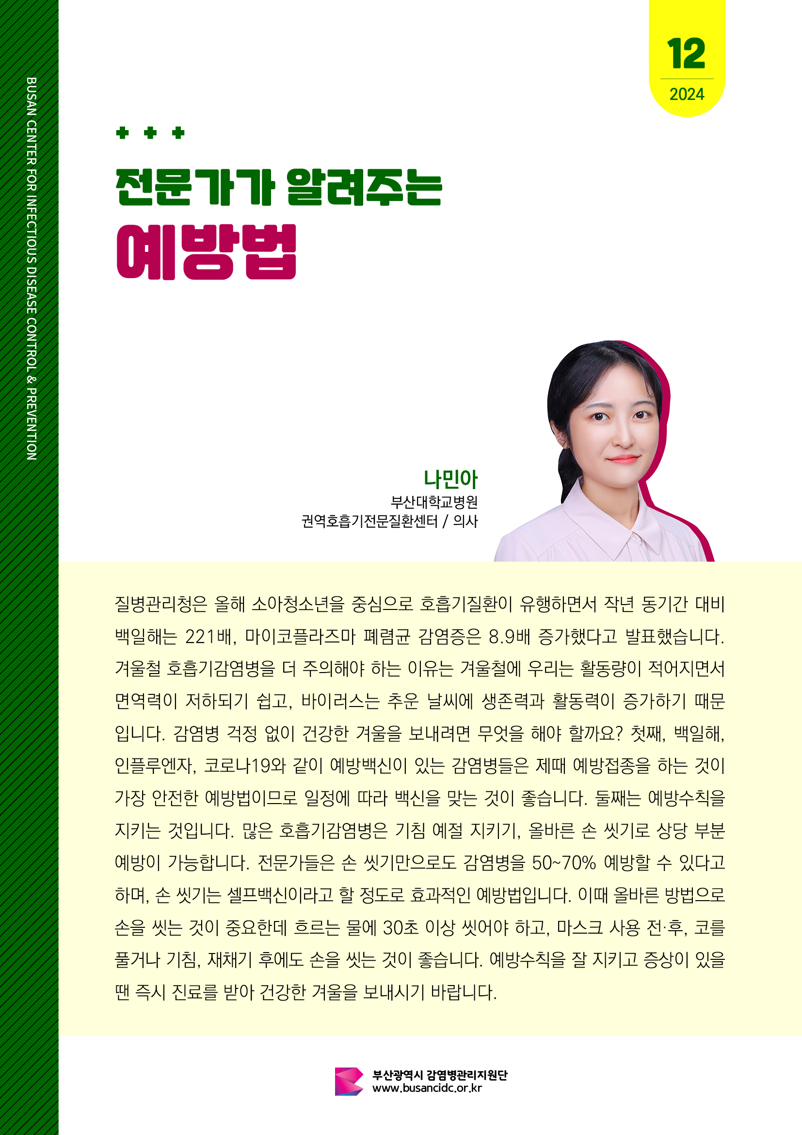 전문가가 알려주는 예방법
(나민아 부산대학교병원 권역호흡기전문질환센터 / 의사) 

질병관리청은 올해 소아청소년을 중심으로 호흡기질환이 유행하면서 작년 동기간 대비 백일해는 221배, 마이코플라즈마 폐렴균 감염증은 8.9배 증가했다고 발표했습니다. 겨울철 호흡기감염병을 더 주의해야 하는 이유는 겨울철에 우리는 활동량이 적어지면서 면역력이 저하되기 쉽고, 바이러스는 추운 날씨에 생존력과 활동력이 증가하기 때문입니다. 감염병 걱정 없이 건강한 겨울을 보내려면 무엇을 해야 할까요? 첫째, 백일해, 인플루엔자, 코로나19와 같이 예방백신이 있는 감염병들은 제때에 예방접종을 하는 것이 가장 안전한 예방법이므로 일정에 따라 백신을 맞는 것이 좋습니다. 둘째는 예방수칙을 지키는 것입니다. 많은 호흡기 감염병들은 기침예절 지키기, 올바른 손씻기로 상당 부분 예방이 가능합니다. 전문가들은 손씻기만으로도 감염병을 50-70% 예방할 수 있다고 하며, 손씻기는 셀프백신이라고 할 정도로 효과적인 예방법입니다. 이 때 올바른 방법으로 손을 씻는 것이 중요한데 흐르는 물에 30초 이상 씻어야 하고, 마스크 사용 전·후, 코를 풀거나 기침, 재채기 후에도 손을 씻는 것이 좋습니다. 예방수칙을 잘 지키고 증상이 있을 땐 즉시 진료를 받아 건강한 겨울을 보내시기 바랍니다.

부산광역시 감염병관리지원단, 부산광역시교육청, 부산광역시  사진0