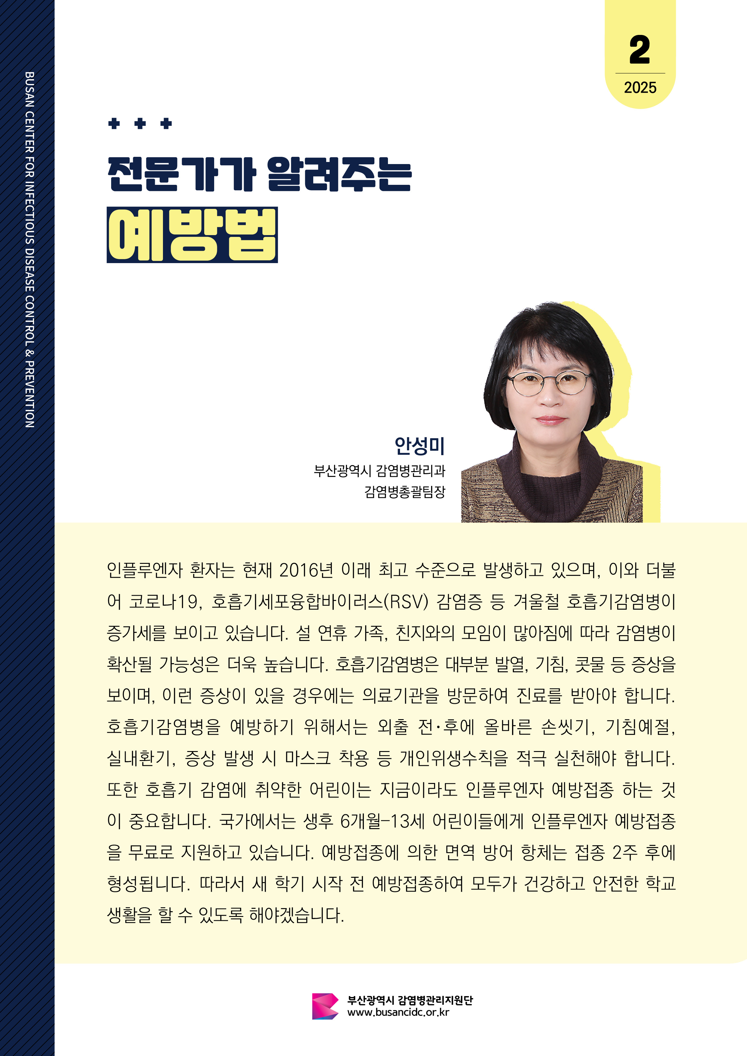 전문가가 알려주는 예방법 부산광역시 감염병관리과 감염병총괄팀장 안성미 인플루엔자 환자는 현재 2016년 이래 최고 수준으로 발생하고 있으며, 이와 더불어 코로나19, 호흡기세포융합바이러스(RSV) 감염증 등 겨울철 호흡기감염병이 증가세를 보이고 있습니다. 설 연휴 가족, 친지와의 모임이 많아짐에 따라 감염병이 확산 될 가능성은 더욱 높습니다. 호흡기감염병은 대부분 발열, 기침, 콧물 등의 증상을 보이며, 이런 증상이 있을 시에는 의료기관을 방문하여 진료를 받아야 합니다. 호흡기감염병을 예방하기 위해서는 외출 전･후에 올바른 손씻기, 기침예절, 실내환기, 증상 발생 시 마스크 착용 등 개인위생수칙을 적극 실천해야 합니다. 또한  호흡기 감염에 취약한 어린이는  지금이라도 인플루엔자 예방접종 하는 것이 중요합니다. 국가에서는 생후 6개월–13세 어린이들에게 인플루엔자 예방접종을 무료로 지원하고 있습니다. 예방접종에 의한 면역 방어 항체는 접종 2주 후에 형성됩니다. 따라서 새 학기 시작 전 예방접종하여 모두가 건강하고 안전한 학교생활을 할 수 있도록 해야겠습니다. 사진0